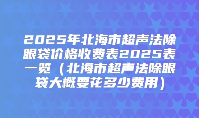 2025年北海市超声法除眼袋价格收费表2025表一览（北海市超声法除眼袋大概要花多少费用）