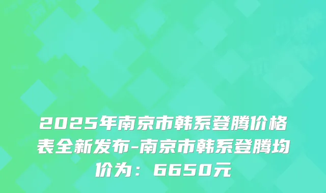 2025年南京市韩系登腾价格表全新发布-南京市韩系登腾均价为：6650元
