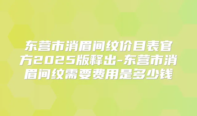 东营市消眉间纹价目表官方2025版释出-东营市消眉间纹需要费用是多少钱