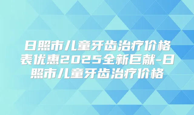 日照市儿童牙齿价格表优惠2025全新巨献-日照市儿童牙齿价格
