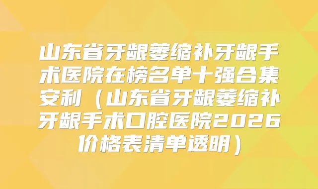 山东省牙龈萎缩补牙龈手术医院在榜名单十强合集安利（山东省牙龈萎缩补牙龈手术口腔医院2026价格表清单透明）