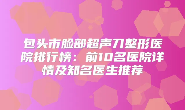 包头市脸部超声刀整形医院排行榜:前10名医院详情及知名医生推荐