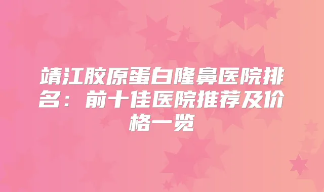 靖江胶原蛋白隆鼻医院排名：前十佳医院推荐及价格一览