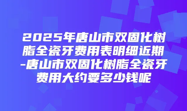 2025年唐山市双固化树脂全瓷牙费用表明细近期-唐山市双固化树脂全瓷牙费用大约要多少钱呢