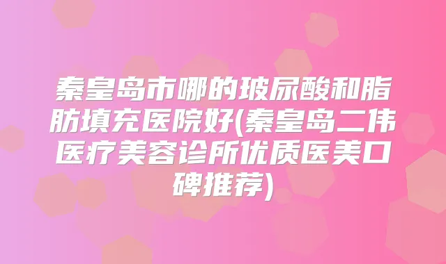 秦皇岛市哪的玻尿酸和脂肪填充医院好(秦皇岛二伟医疗美容诊所优质医美口碑推荐)