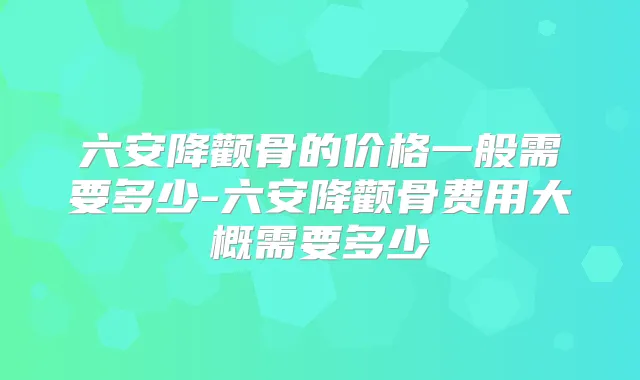 六安降颧骨的价格一般需要多少-六安降颧骨费用大概需要多少