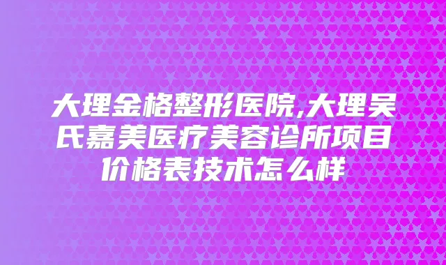 大理金格整形医院,大理吴氏嘉美医疗美容诊所项目价格表技术怎么样