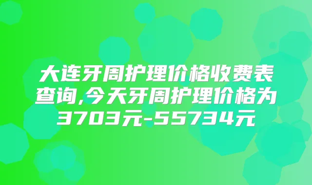 大连牙周护理价格收费表查询,今天牙周护理价格为3703元-55734元