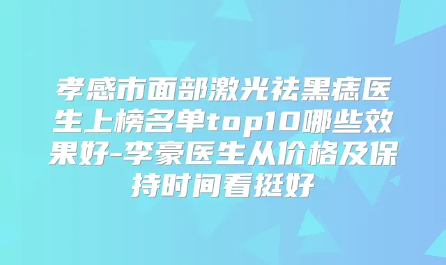 孝感市面部激光祛黑痣医生上榜名单top10哪些效果好-李豪医生从价格及保持时间看挺好