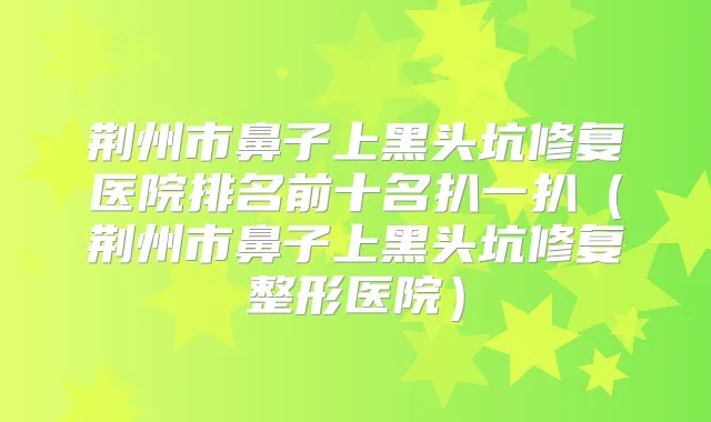 荆州市鼻子上黑头坑修复医院排名前十名扒一扒（荆州市鼻子上黑头坑修复整形医院）