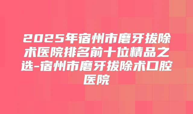 2025年宿州市磨牙拔除术医院排名前十位精品之选-宿州市磨牙拔除术口腔医院