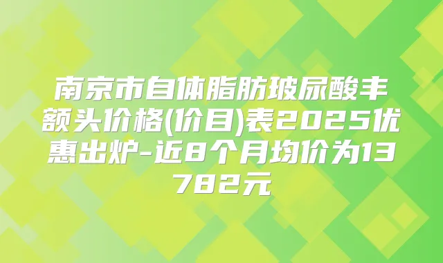 南京市自体脂肪玻尿酸丰额头价格(价目)表2025优惠出炉-近8个月均价为13782元