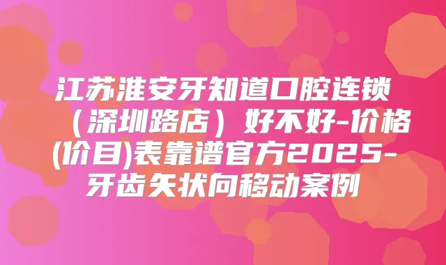 江苏淮安牙知道口腔连锁（深圳路店）好不好-价格(价目)表靠谱官方2025-牙齿矢状向移动案例