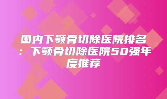 国内下颚骨切除医院排名：下颚骨切除医院50强年度推荐