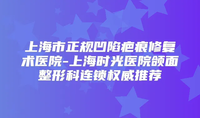 上海市正规凹陷疤痕修复术医院-上海时光医院颌面整形科连锁推荐