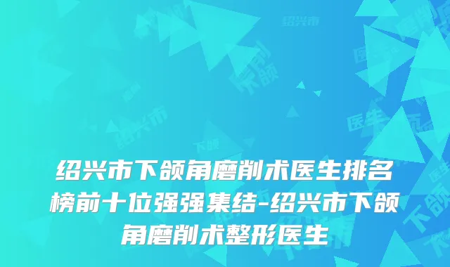绍兴市下颌角磨削术医生排名榜前十位强强集结-绍兴市下颌角磨削术整形医生