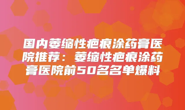 国内萎缩性疤痕涂药膏医院推荐：萎缩性疤痕涂药膏医院前50名名单爆料