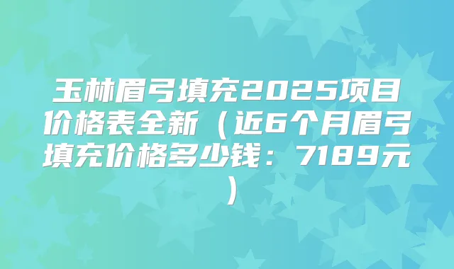 玉林眉弓填充2025项目价格表全新（近6个月眉弓填充价格多少钱：7189元）