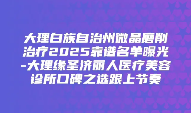 大理白族自治州微晶磨削2025靠谱名单曝光-大理缘圣济丽人医疗美容诊所口碑之选跟上节奏