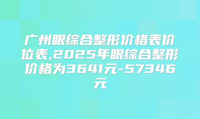 广州眼综合整形价格表价位表,2025年眼综合整形价格为3641元-57346元