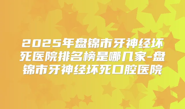 2025年盘锦市牙神经坏死医院排名榜是哪几家-盘锦市牙神经坏死口腔医院