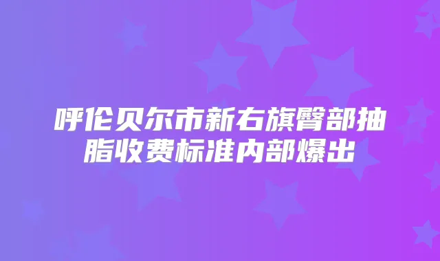 呼伦贝尔市新右旗臀部抽脂收费标准内部爆出