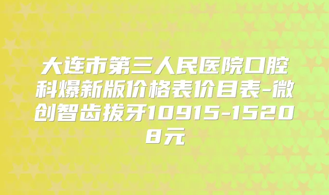 大连市第三人民医院口腔科爆新版价格表价目表-微创智齿拔牙10915-15208元