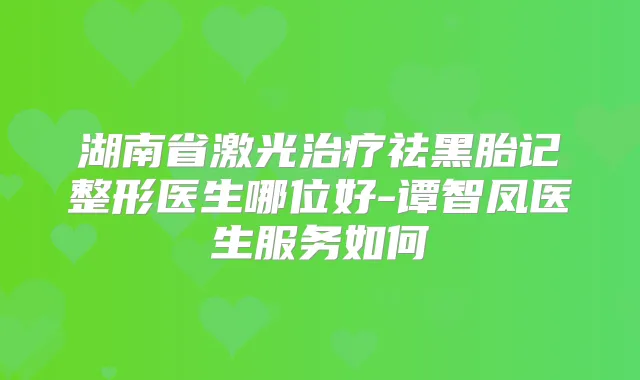 湖南省激光祛黑胎记整形医生哪位好-谭智凤医生服务如何