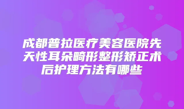 成都普拉医疗美容医院先天性耳朵畸形整形矫正术后护理方法有哪些
