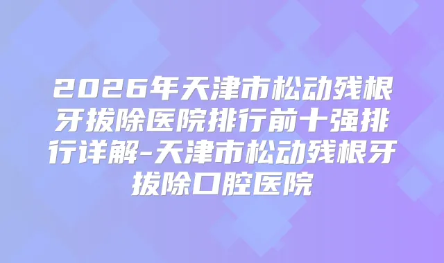 2026年天津市松动残根牙拔除医院排行前十强排行详解-天津市松动残根牙拔除口腔医院