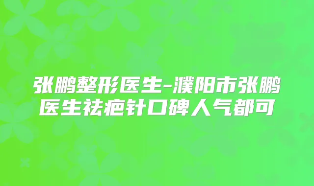 张鹏整形医生-濮阳市张鹏医生祛疤针口碑人气都可