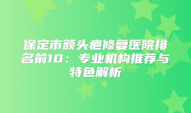 保定市额头疤修复医院排名前10:专业机构推荐与特色解析