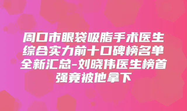 周口市眼袋吸脂手术医生综合实力前十口碑榜名单全新汇总-刘晓伟医生榜首强竟被他拿下