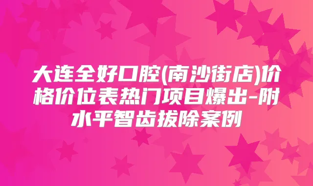 大连全好口腔(南沙街店)价格价位表热门项目爆出-附水平智齿拔除案例