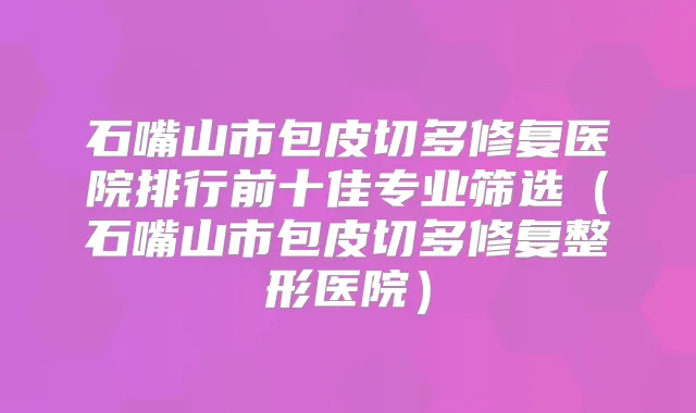 石嘴山市包皮切多修复医院排行前十佳专业筛选(石嘴山市包皮切多修复整形医院)
