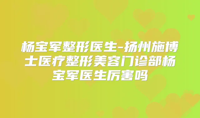 杨宝军整形医生-扬州施博士医疗整形美容门诊部杨宝军医生厉害吗