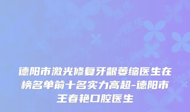 德阳市激光修复牙龈萎缩医生在榜名单前十名实力高超-德阳市王春艳口腔医生
