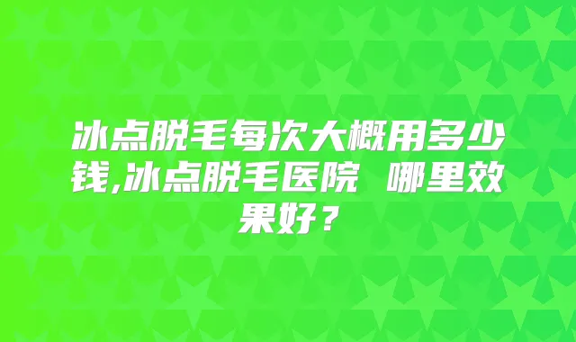 冰点脱毛每次大概用多少钱,冰点脱毛医院 哪里效果好？