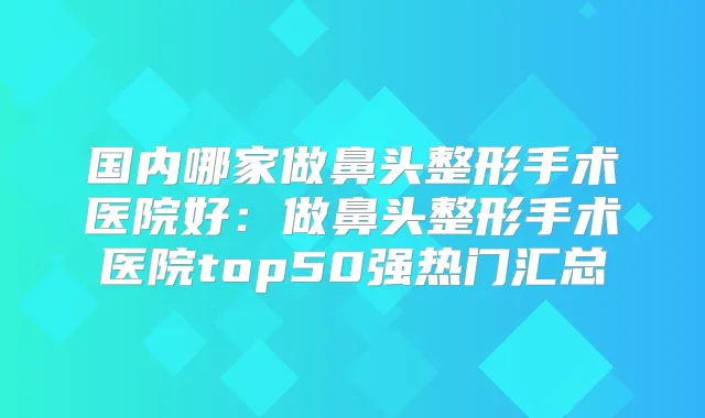 国内哪家做鼻头整形手术医院好：做鼻头整形手术医院top50强热门汇总