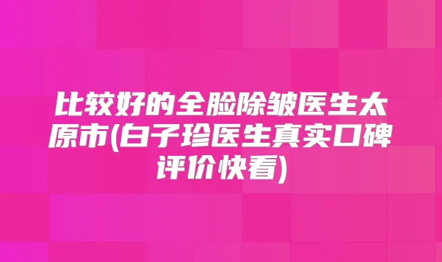 比较好的全脸除皱医生太原市(白子珍医生真实口碑评价快看)