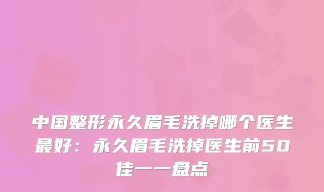 中国整形永久眉毛洗掉哪个医生好：永久眉毛洗掉医生前50佳一一盘点