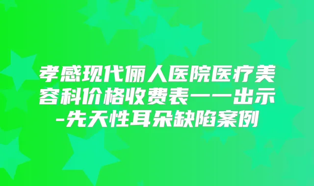 孝感现代俪人医院医疗美容科价格收费表一一出示-先天性耳朵缺陷案例