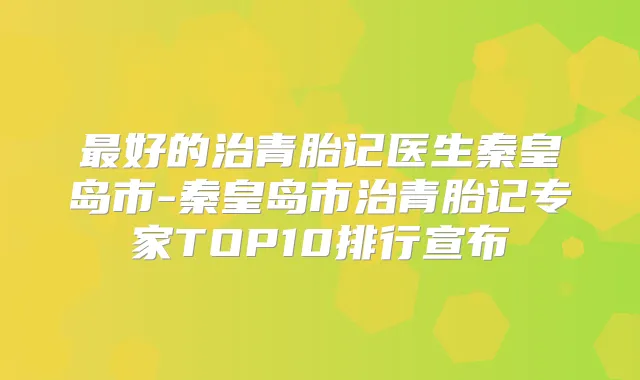 好的治青胎记医生秦皇岛市-秦皇岛市治青胎记专家TOP10排行宣布