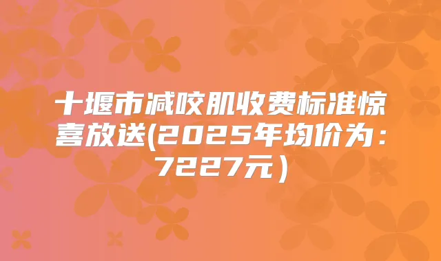 十堰市减咬肌收费标准惊喜放送(2025年均价为：7227元）