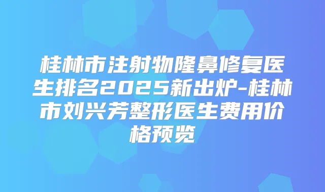 桂林市注射物隆鼻修复医生排名2025新出炉-桂林市刘兴芳整形医生费用价格预览