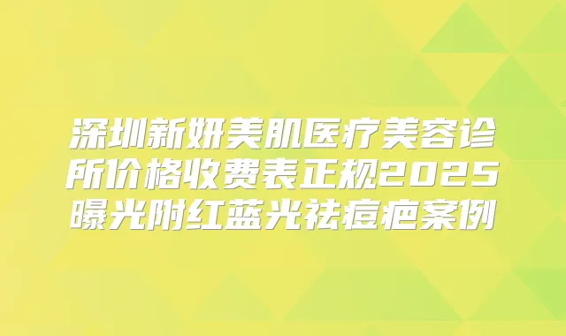 深圳新妍美肌医疗美容诊所价格收费表正规2025曝光附红蓝光祛痘疤案例