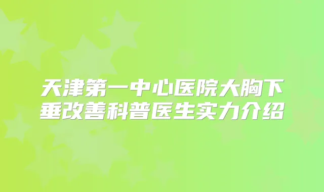天津第一中心医院大胸下垂科普医生实力介绍