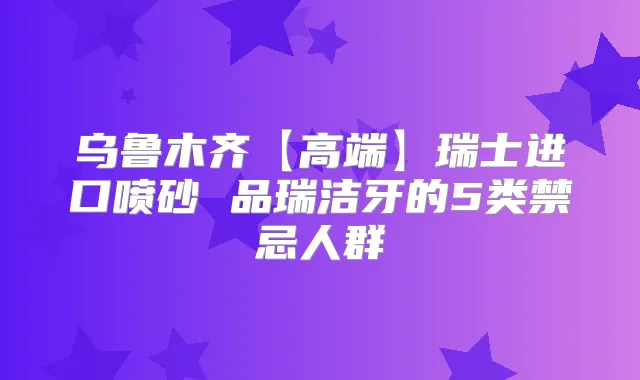 乌鲁木齐【高端】瑞士进口喷砂 品瑞洁牙的5类禁忌人群