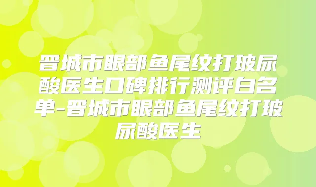 晋城市眼部鱼尾纹打玻尿酸医生口碑排行测评白名单-晋城市眼部鱼尾纹打玻尿酸医生