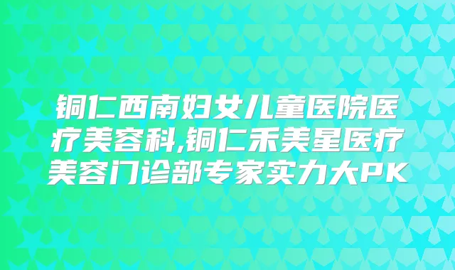 铜仁西南妇女儿童医院医疗美容科,铜仁禾美星医疗美容门诊部专家实力大PK